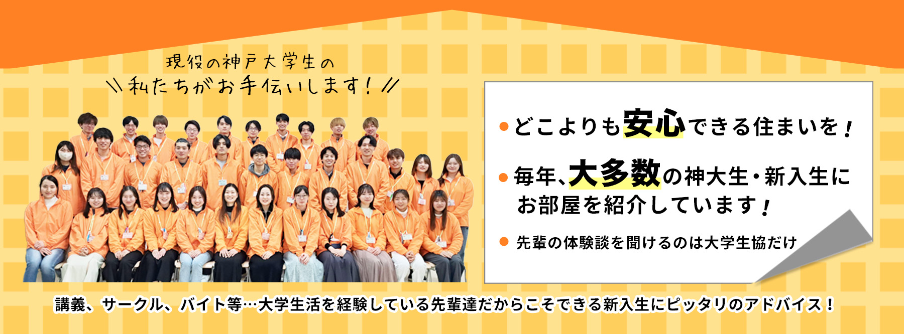 どこよりも安心できる住まいを！毎年、大多数の神大生・新入生にお部屋を紹介しています！現役の神戸大学生がご案内いたします！講義、サークル、バイト等…大学生活を経験している先輩達だからこそできる新入生にピッタリのアドバイス！先輩の体験談を聞けるのは大学生協だけ！