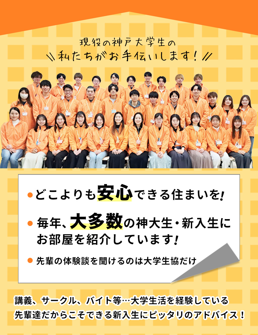 どこよりも安心できる住まいを！毎年、大多数の神大生・新入生にお部屋を紹介しています！現役の神戸大学生がご案内いたします！講義、サークル、バイト等…大学生活を経験している先輩達だからこそできる新入生にピッタリのアドバイス！先輩の体験談を聞けるのは大学生協だけ！