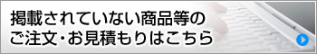 掲載されていない商品等のご注文・お見積もりはこちら